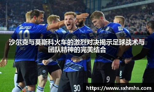 沙尔克与莫斯科火车的激烈对决揭示足球战术与团队精神的完美结合